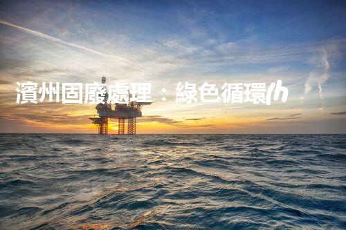 濱州固廢處理：綠色循環(huán)，筑夢生態(tài)濱州